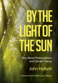 Title: By the Light of the Sun: Trees, Wood, Photosynthesis and Climate Change, Author: John Halkett