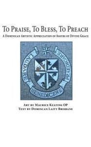 Title: To Praise, To Bless, To Preach: A Dominican Artistic Appreciation of 800 Years of Divine Grace, Author: Maurice Keating
