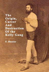 Title: The Origin, Career And Destruction Of the Kelly Gang, Author: F. Hunter