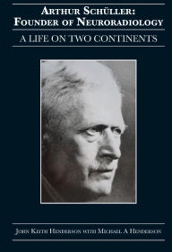 Title: Arthur Schüller: Founder of Neuroradiology: A Life on Two Continents, Author: John Keith Henderson