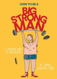 Title: How to Be a Big Strong Man: A Modern Guide to Masculinity, Author: Samuel Leighton-Dore