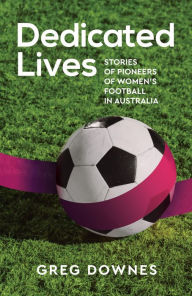 Title: Dedicated Lives: Stories of Pioneers of Women's Football in Australia, Author: Greg Downes