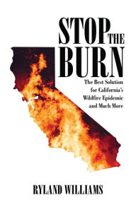 Title: Stop The Burn: The Best Solution for California's Wild Fire Epidemic and Much More, Author: Ryland Williams