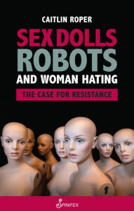 Title: Sex Dolls, Robots and Woman Hating: The Case for Resistance, Author: Caitlin Roper