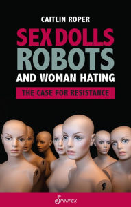 Title: Sex Dolls, Robots and Woman Hating: The Case for Resistance, Author: Caitlin Roper
