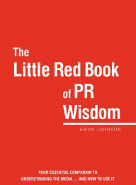 Title: The Little Red Book of PR Wisdom: Your Essential Guide to Understanding the Media ... and How to Use It, Author: Brian Johnson