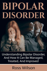 Title: Bipolar Disorder: Understanding Bipolar Disorder, and how it can be managed, treated, and improved, Author: Ross Wilson