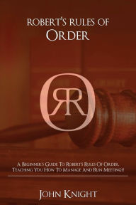 Title: Robert's Rules of Order: A Beginner's Guide to Robert's Rules of Order, Teaching You how to Manage and Run Meetings!, Author: John Knight