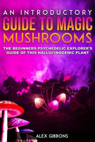 Title: An Introductory Guide to Magic Mushrooms: The Beginners Psychedelic Explorer's Guide of This Hallucinogenic Plant, Author: Alex Gibbons