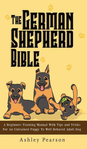 Title: The German Shepherd Bible - A Beginners Training Manual With Tips and Tricks For An Untrained Puppy To Well Behaved Adult Dog, Author: Ashley Pearson