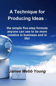 Title: A Technique for Producing Ideas - the simple five-step formula anyone can use to be more creative in business and in life!, Author: James Webb Young