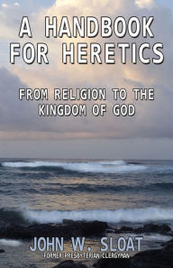 Title: A Handbook For Heretics: From Religion to the Kingdom of God, Author: John W Sloat