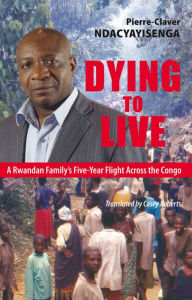 Title: Dying to Live: A Rwandan Family's Five-Year Flight Across the Congo, Author: Pierre-Claver Ndacyayisenga