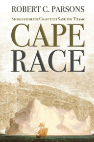Title: Cape Race: Stories from the Coast that Sank the Titanic, Author: Robert C. Parsons