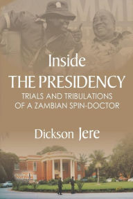 Title: Inside the Presidency: The Trials & Tribulations of a Zambian Spin Doctor, Author: Dickson Jere