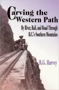 Title: Carving the Western Path: By River, Rail, and Road Through B.C.'s Southern Mountains, Author: R. G. Harvey