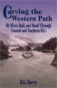 Title: Carving the Western Path: By River, Rail, and Road Through Central and Northern B.C., Author: R. G. Harvey