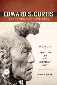 Title: Edward S. Curtis Above the Medicine Line: Portraits of Aboriginal Life in the Canadian West, Author: Rodger D. Touchie