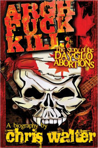 Title: Argh Fuck Kill: The Story of the DayGlo Abortions, Author: Chris Walter