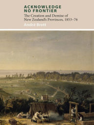 Title: Acknowledge No Frontier: The Creation and Demise of NZ's Provinces 1853-76, Author: Andrï Brett