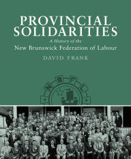 Title: Provincial Solidarities: A History of the New Brunswick Federation of Labour, Author: David Frank