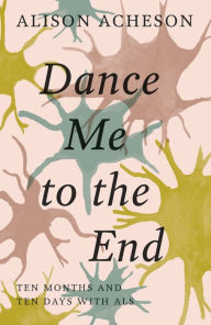 Title: Dance Me to the End: Ten Months and Ten Days with ALS, Author: Alison Acheson