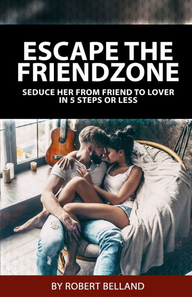 Escape The Friendzone: Seduce Her From Friend To Lover In 5 Steps Or Less