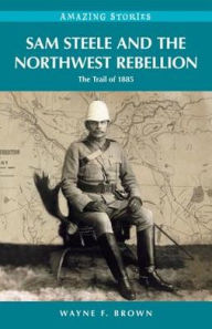 Title: Sam Steele and the Northwest Rebellion: The Trail of 1885, Author: Wayne F. Brown
