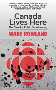 Title: Canada Lives Here: The Case for Public Broadcasting, Author: Wade Rowland