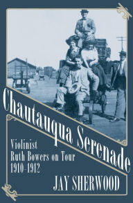 Title: Chautauqua Serenade: Violinist Ruth Bowers on Tour, 1910-1912, Author: Jay Sherwood