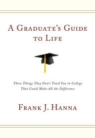 Title: A Graduate's Guide to Life: Three Things They Don't Teach You in College That Could Make All the Difference, Author: Frank J. Hanna