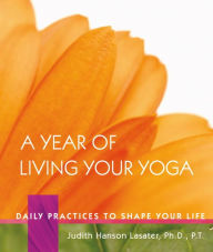 Title: A Year of Living Your Yoga: Daily Practices to Shape Your Life, Author: Judith Hanson Lasater