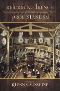 Title: Reforming French Protestantism: The Development of Huguenot Ecclesiastical Institutions, 1557-1572, Author: Glenn S. Sunshine