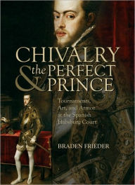 Title: Chivalry and the Perfect Prince: Tournaments, Art, and Armor at the Spanish Habsburg Court, Author: Braden Frieder