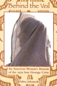 Title: Behing the Veil: An American Woman's Memoir of the 1979 Iran Hostage Crisis / Edition 1, Author: Debra Johanyak