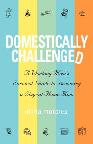 Title: Domestically Challenged: A Working Mom's Survival Guide to Becoming a Stay-At-Home Mom, Author: Alana Morales