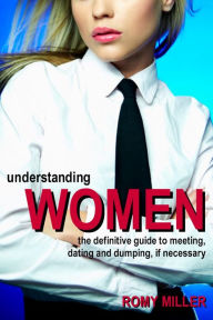 Title: Understanding Women: The Definitive Guide to Meeting, Dating and Dumping, if Necessary, Author: Romy Miller
