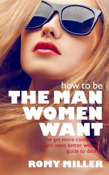 How to Be the Man Women Want: The Get More Confidence and Meet Better Women Guide to Dating
