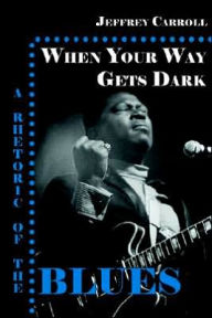 Title: When Your Way Gets Dark: A Rhetoric of the Blues, Author: Jeffrey Carroll