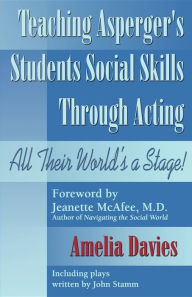 Title: Teaching Asperger's Students Social Skills Through Acting: All Their World Is a Stage!, Author: Amelia Davies
