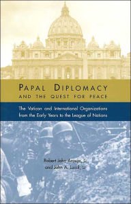 Title: Papal Diplomacy and the Quest for Peace: The Vatican and International Organizations from the Early Years to the League of Nations, Author: Robert John Araujo