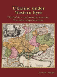 Title: Ukraine under Western Eyes: The Bohdan and Neonila Krawciw Ucrainica Map Collection, Author: Steven Seegel