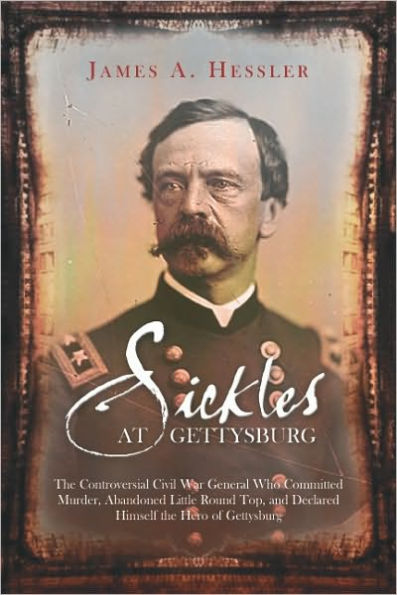 Sickles at Gettysburg: the Controversial Civil War General Who Committed Murder, Abandoned Little Round Top, and Declared Himself Hero of Gettysburg