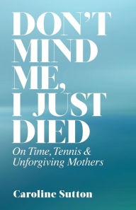 Title: Don't Mind Me, I Just Died: On Time, Tennis, and Unforgiving Mothers, Author: Caroline Sutton