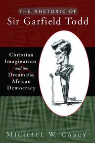 Title: Rhetoric of Sir Garfield Todd: Christian Imagination and the Dream of an African Democracy, Author: Michael W. Casey