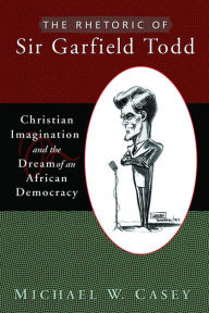 Title: The Rhetoric of Sir Garfield Todd: Christian Imagination and the Dream of an African Democracy, Author: Michael W. Casey