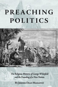 Title: Preaching Politics: The Religious Rhetoric of George Whitefield and the Founding of a New Nation, Author: Jerome Dean Mahaffey