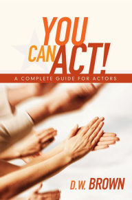 Title: You Can Act!: A Complete Guide for Actors, Author: D W Brown