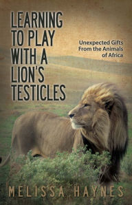 Title: Learning to Play With a Lion?s Testicles: Unexpected Gifts From the Animals of Africa, Author: Melissa Haynes