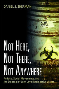 Title: Not Here, Not There, Not Anywhere: Politics, Social Movements, and the Disposal of Low-Level Radioactive Waste / Edition 1, Author: Daniel J. Sherman
